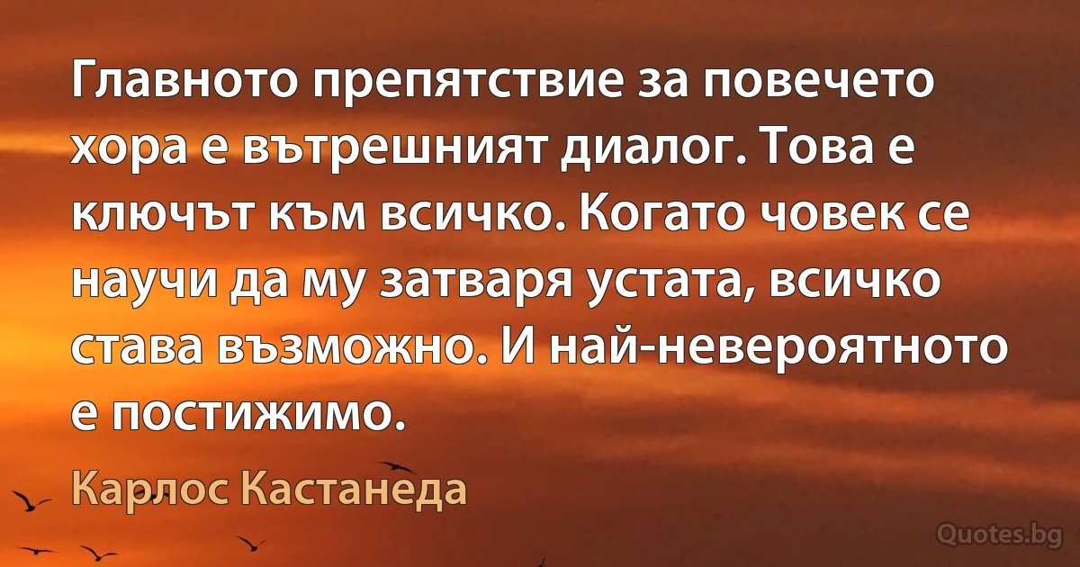 Главното препятствие за повечето хора е вътрешният диалог. Това е ключът към всичко. Когато човек се научи да му затваря устата, всичко става възможно. И най-невероятното е постижимо. (Карлос Кастанеда)