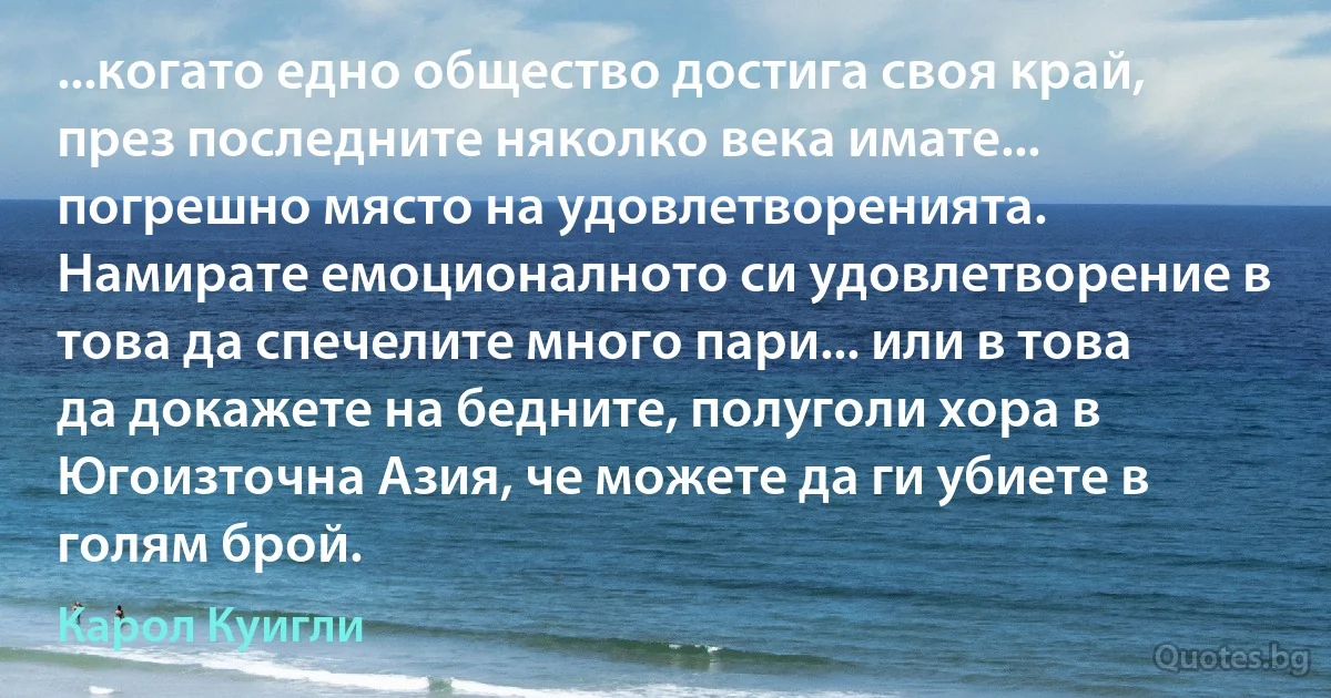 ...когато едно общество достига своя край, през последните няколко века имате... погрешно място на удовлетворенията. Намирате емоционалното си удовлетворение в това да спечелите много пари... или в това да докажете на бедните, полуголи хора в Югоизточна Азия, че можете да ги убиете в голям брой. (Карол Куигли)