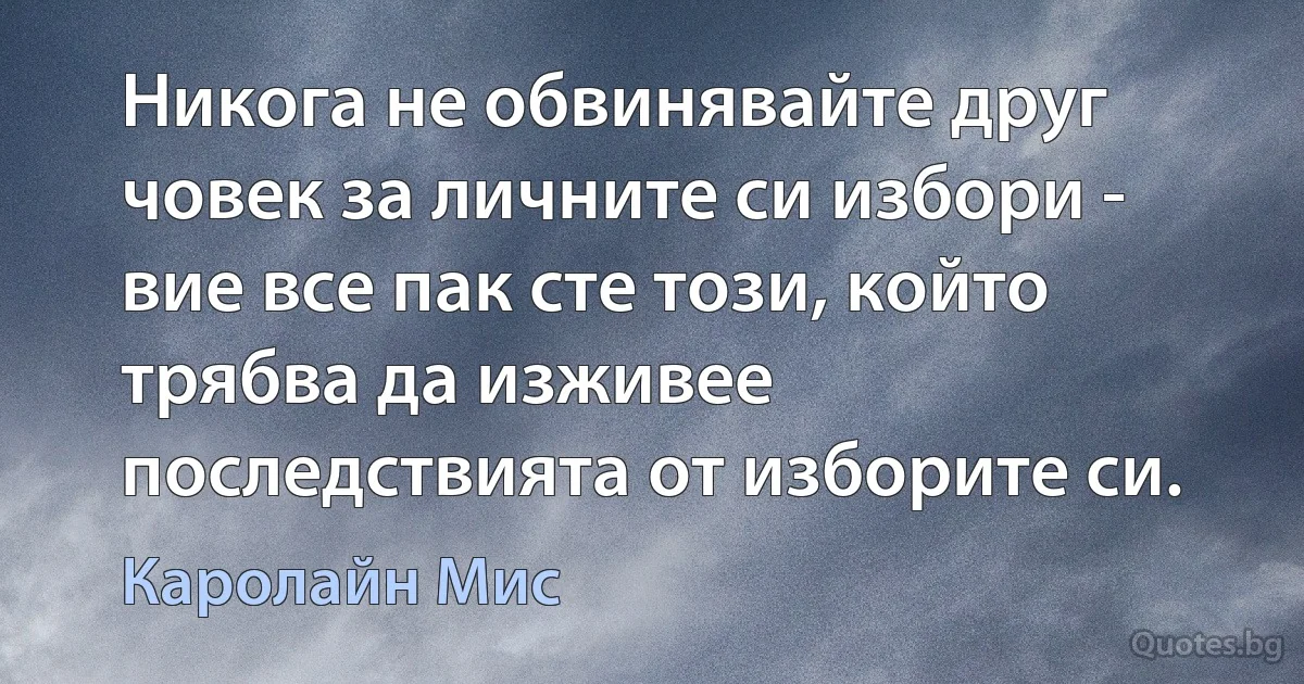 Никога не обвинявайте друг човек за личните си избори - вие все пак сте този, който трябва да изживее последствията от изборите си. (Каролайн Мис)