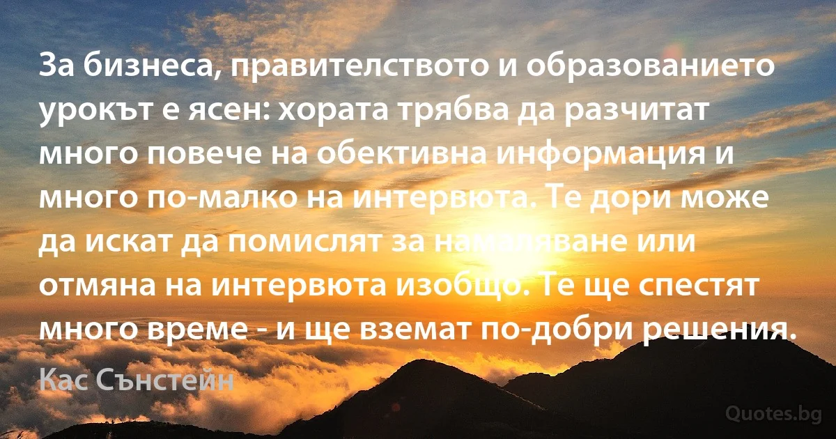 За бизнеса, правителството и образованието урокът е ясен: хората трябва да разчитат много повече на обективна информация и много по-малко на интервюта. Те дори може да искат да помислят за намаляване или отмяна на интервюта изобщо. Те ще спестят много време - и ще вземат по-добри решения. (Кас Сънстейн)