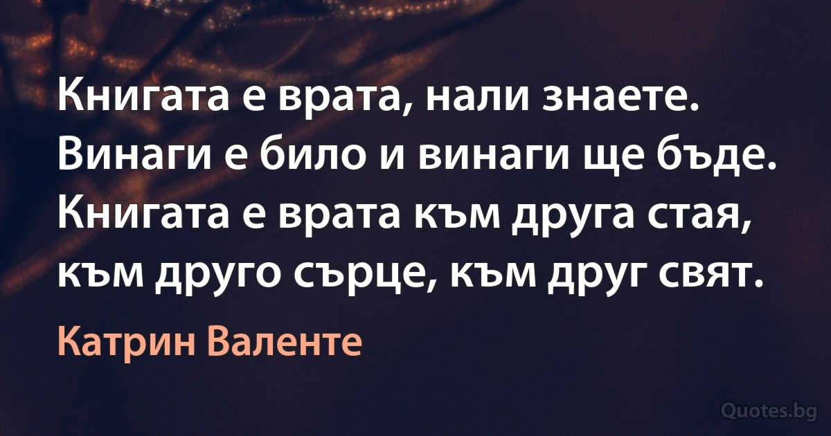 Книгата е врата, нали знаете. Винаги е било и винаги ще бъде. Книгата е врата към друга стая, към друго сърце, към друг свят. (Катрин Валенте)