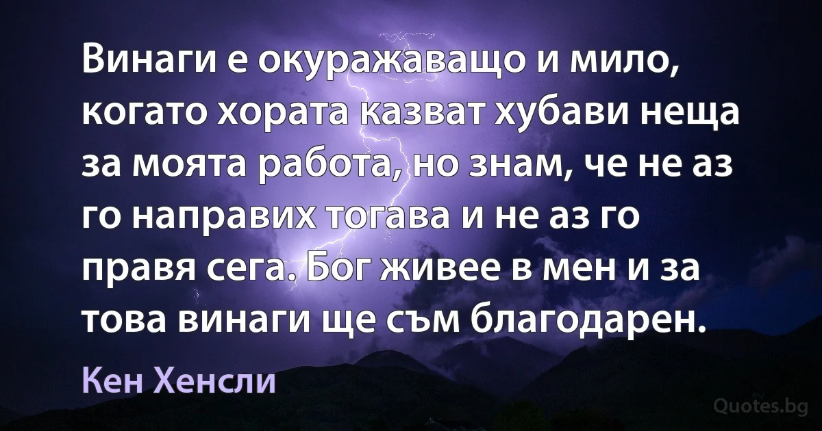 Винаги е окуражаващо и мило, когато хората казват хубави неща за моята работа, но знам, че не аз го направих тогава и не аз го правя сега. Бог живее в мен и за това винаги ще съм благодарен. (Кен Хенсли)