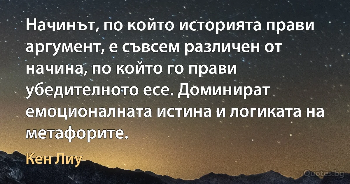 Начинът, по който историята прави аргумент, е съвсем различен от начина, по който го прави убедителното есе. Доминират емоционалната истина и логиката на метафорите. (Кен Лиу)