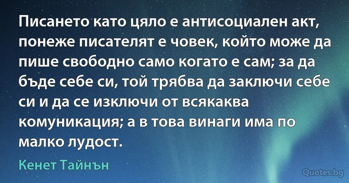 Писането като цяло е антисоциален акт, понеже писателят е човек, който може да пише свободно само когато е сам; за да бъде себе си, той трябва да заключи себе си и да се изключи от всякаква комуникация; а в това винаги има по малко лудост. (Кенет Тайнън)