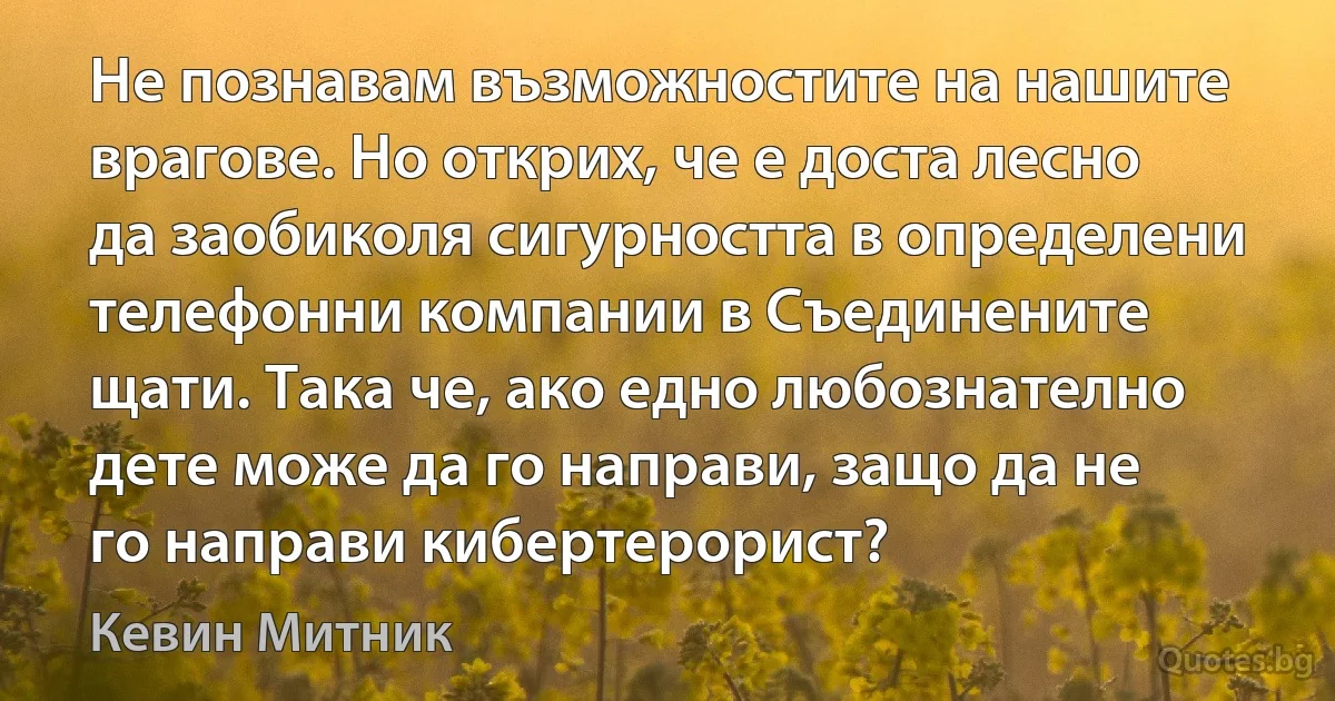 Не познавам възможностите на нашите врагове. Но открих, че е доста лесно да заобиколя сигурността в определени телефонни компании в Съединените щати. Така че, ако едно любознателно дете може да го направи, защо да не го направи кибертерорист? (Кевин Митник)