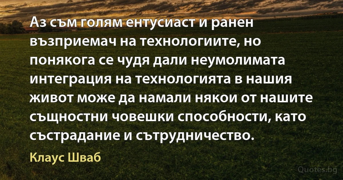 Аз съм голям ентусиаст и ранен възприемач на технологиите, но понякога се чудя дали неумолимата интеграция на технологията в нашия живот може да намали някои от нашите същностни човешки способности, като състрадание и сътрудничество. (Клаус Шваб)