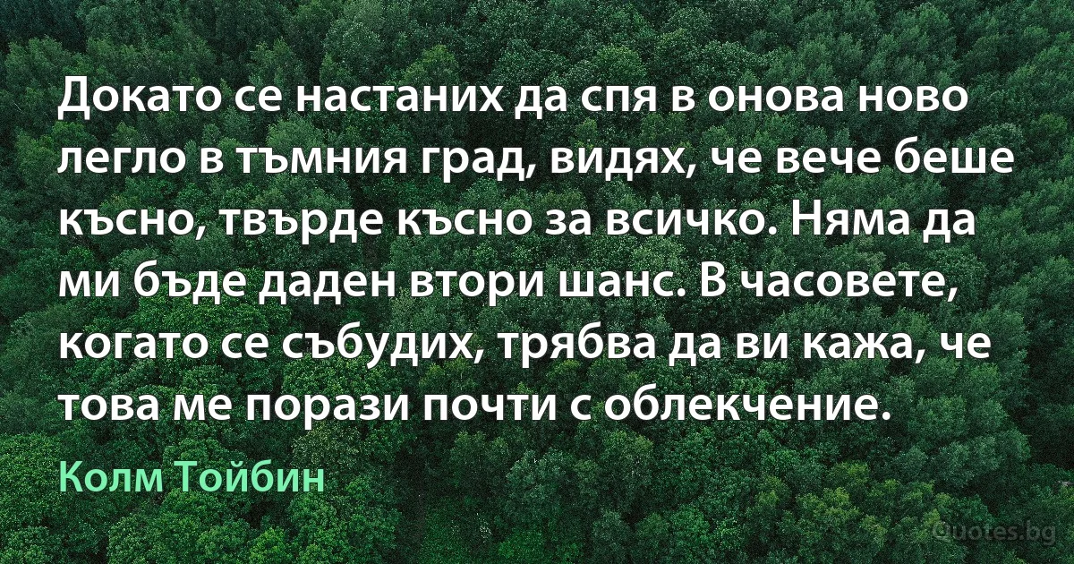 Докато се настаних да спя в онова ново легло в тъмния град, видях, че вече беше късно, твърде късно за всичко. Няма да ми бъде даден втори шанс. В часовете, когато се събудих, трябва да ви кажа, че това ме порази почти с облекчение. (Колм Тойбин)