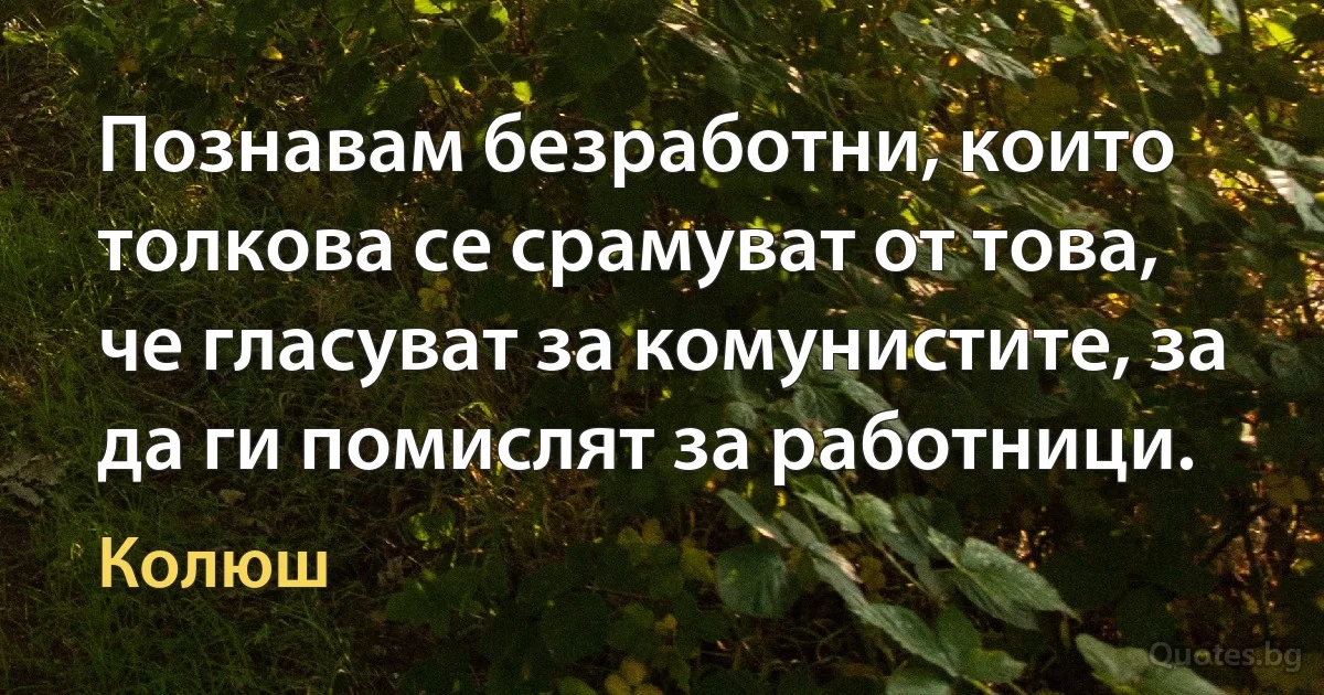 Познавам безработни, които толкова се срамуват от това, че гласуват за комунистите, за да ги помислят за работници. (Колюш)