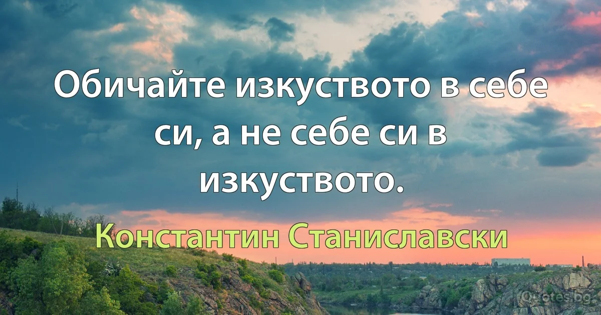 Обичайте изкуството в себе си, а не себе си в изкуството. (Константин Станиславски)