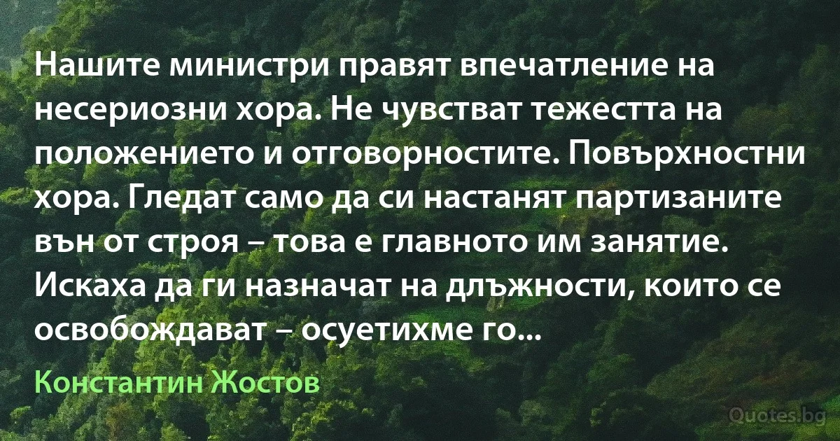 Нашите министри правят впечатление на несериозни хора. Не чувстват тежестта на положението и отговорностите. Повърхностни хора. Гледат само да си настанят партизаните вън от строя – това е главното им занятие. Искаха да ги назначат на длъжности, които се освобождават – осуетихме го... (Константин Жостов)