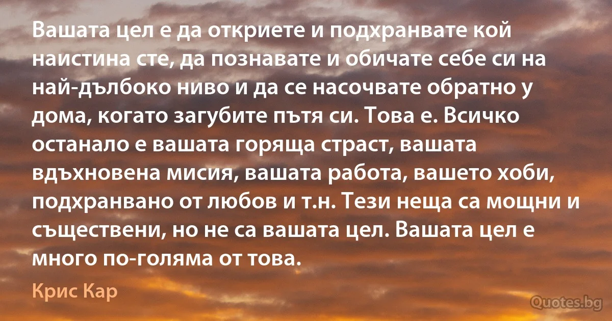 Вашата цел е да откриете и подхранвате кой наистина сте, да познавате и обичате себе си на най-дълбоко ниво и да се насочвате обратно у дома, когато загубите пътя си. Това е. Всичко останало е вашата горяща страст, вашата вдъхновена мисия, вашата работа, вашето хоби, подхранвано от любов и т.н. Тези неща са мощни и съществени, но не са вашата цел. Вашата цел е много по-голяма от това. (Крис Кар)