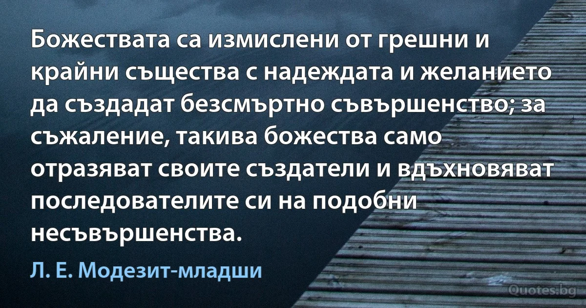 Божествата са измислени от грешни и крайни същества с надеждата и желанието да създадат безсмъртно съвършенство; за съжаление, такива божества само отразяват своите създатели и вдъхновяват последователите си на подобни несъвършенства. (Л. Е. Модезит-младши)