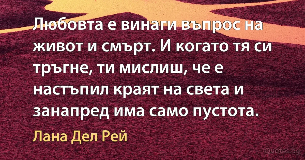 Любовта е винаги въпрос на живот и смърт. И когато тя си тръгне, ти мислиш, че е настъпил краят на света и занапред има само пустота. (Лана Дел Рей)