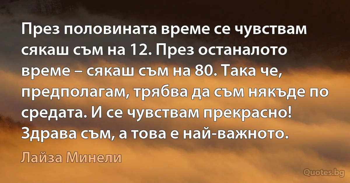 През половината време се чувствам сякаш съм на 12. През останалото време – сякаш съм на 80. Така че, предполагам, трябва да съм някъде по средата. И се чувствам прекрасно! Здрава съм, а това е най-важното. (Лайза Минели)