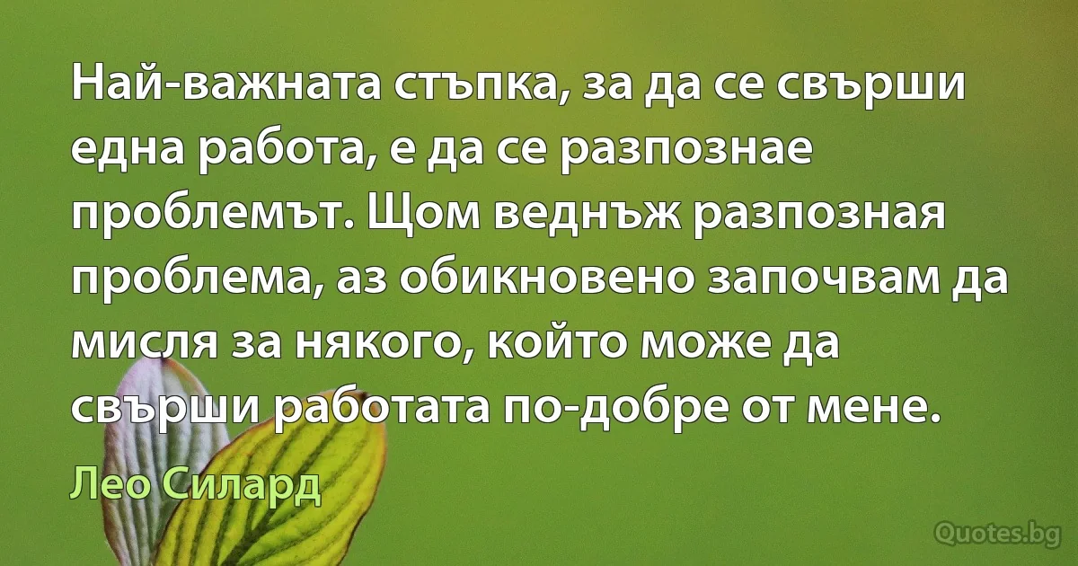 Най-важната стъпка, за да се свърши една работа, е да се разпознае проблемът. Щом веднъж разпозная проблема, аз обикновено започвам да мисля за някого, който може да свърши работата по-добре от мене. (Лео Силард)