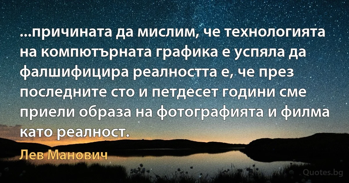 ...причината да мислим, че технологията на компютърната графика е успяла да фалшифицира реалността е, че през последните сто и петдесет години сме приели образа на фотографията и филма като реалност. (Лев Манович)