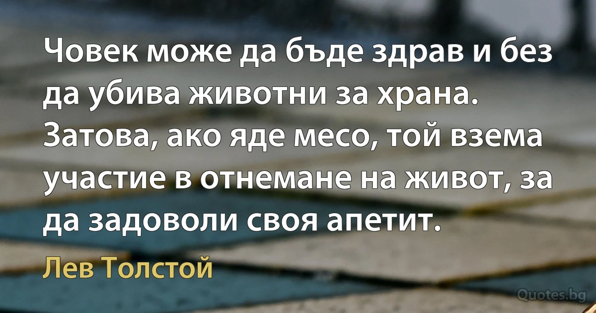 Човек може да бъде здрав и без да убива животни за храна. Затова, ако яде месо, той взема участие в отнемане на живот, за да задоволи своя апетит. (Лев Толстой)