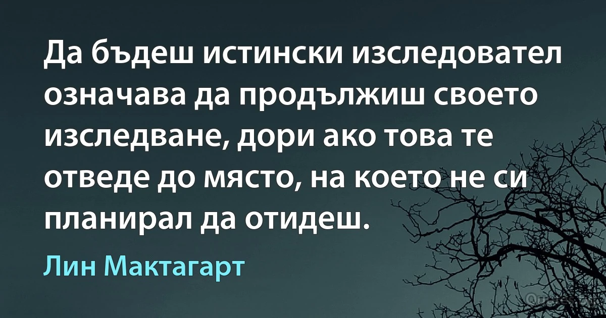 Да бъдеш истински изследовател означава да продължиш своето изследване, дори ако това те отведе до място, на което не си планирал да отидеш. (Лин Мактагарт)