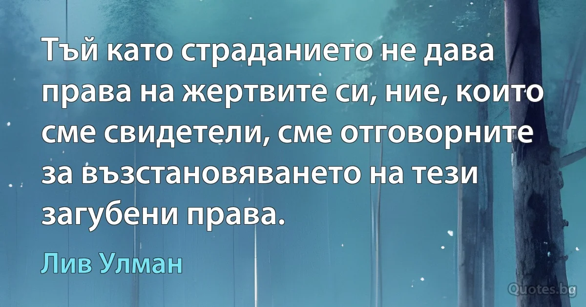 Тъй като страданието не дава права на жертвите си, ние, които сме свидетели, сме отговорните за възстановяването на тези загубени права. (Лив Улман)