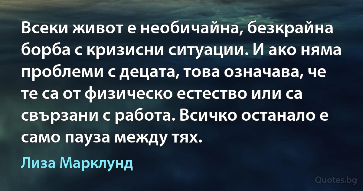 Всеки живот е необичайна, безкрайна борба с кризисни ситуации. И ако няма проблеми с децата, това означава, че те са от физическо естество или са свързани с работа. Всичко останало е само пауза между тях. (Лиза Марклунд)