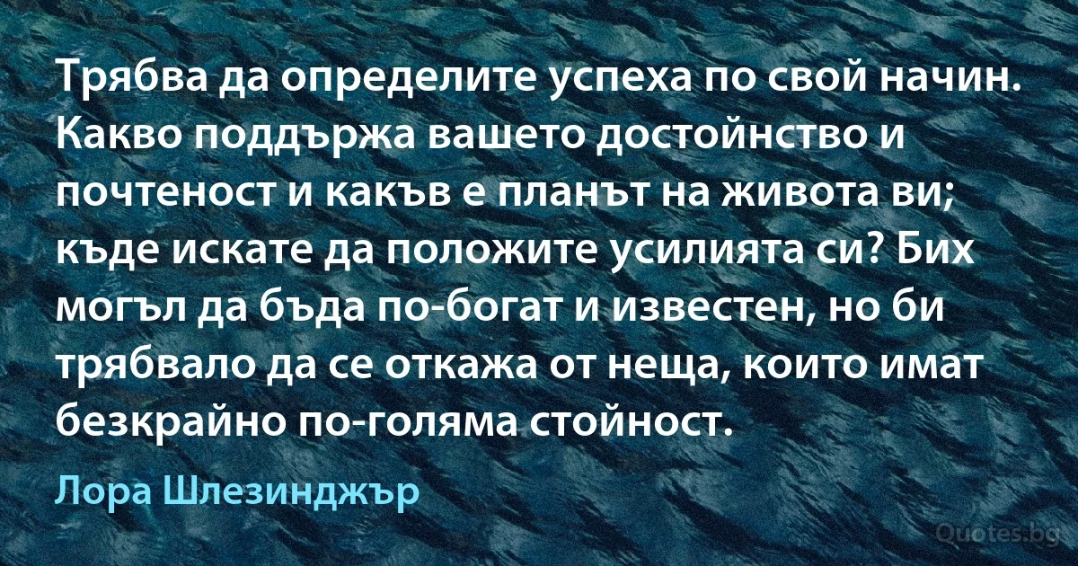 Трябва да определите успеха по свой начин. Какво поддържа вашето достойнство и почтеност и какъв е планът на живота ви; къде искате да положите усилията си? Бих могъл да бъда по-богат и известен, но би трябвало да се откажа от неща, които имат безкрайно по-голяма стойност. (Лора Шлезинджър)