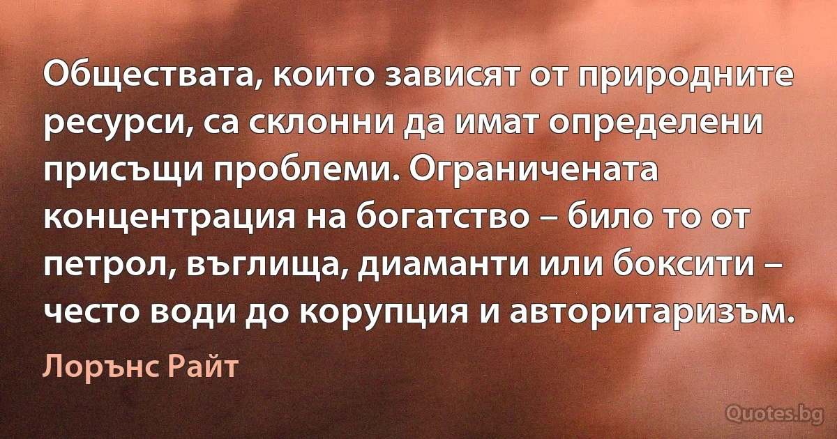 Обществата, които зависят от природните ресурси, са склонни да имат определени присъщи проблеми. Ограничената концентрация на богатство – било то от петрол, въглища, диаманти или боксити – често води до корупция и авторитаризъм. (Лорънс Райт)