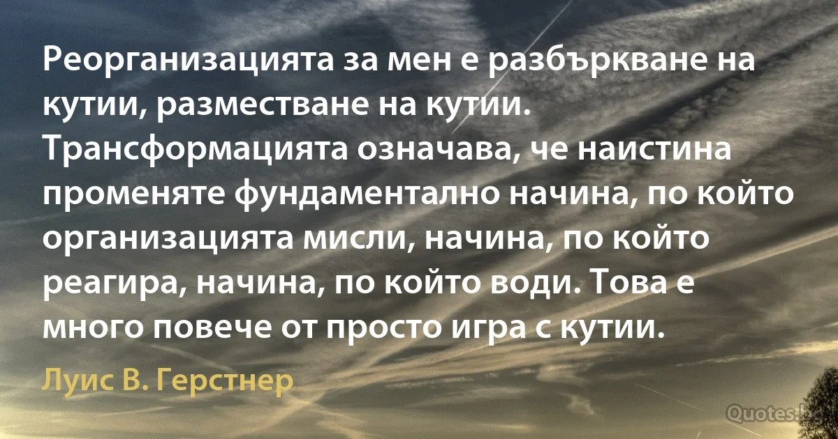 Реорганизацията за мен е разбъркване на кутии, разместване на кутии. Трансформацията означава, че наистина променяте фундаментално начина, по който организацията мисли, начина, по който реагира, начина, по който води. Това е много повече от просто игра с кутии. (Луис В. Герстнер)