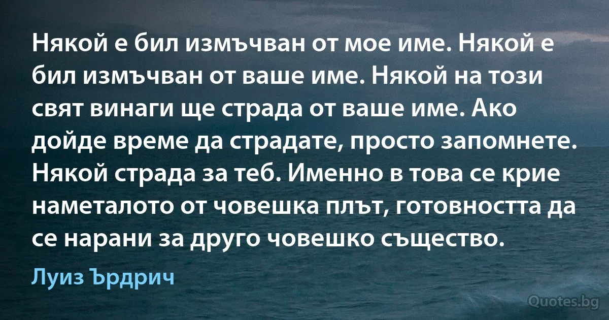 Някой е бил измъчван от мое име. Някой е бил измъчван от ваше име. Някой на този свят винаги ще страда от ваше име. Ако дойде време да страдате, просто запомнете. Някой страда за теб. Именно в това се крие наметалото от човешка плът, готовността да се нарани за друго човешко същество. (Луиз Ърдрич)