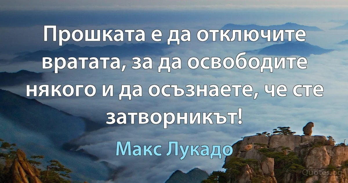 Прошката е да отключите вратата, за да освободите някого и да осъзнаете, че сте затворникът! (Макс Лукадо)