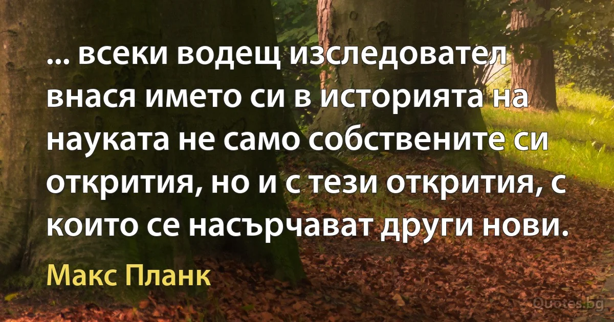 ... всеки водещ изследовател внася името си в историята на науката не само собствените си открития, но и с тези открития, с които се насърчават други нови. (Макс Планк)