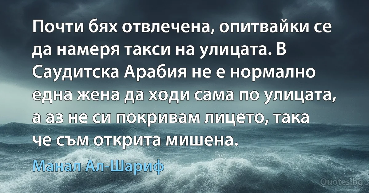 Почти бях отвлечена, опитвайки се да намеря такси на улицата. В Саудитска Арабия не е нормално една жена да ходи сама по улицата, а аз не си покривам лицето, така че съм открита мишена. (Манал Ал-Шариф)