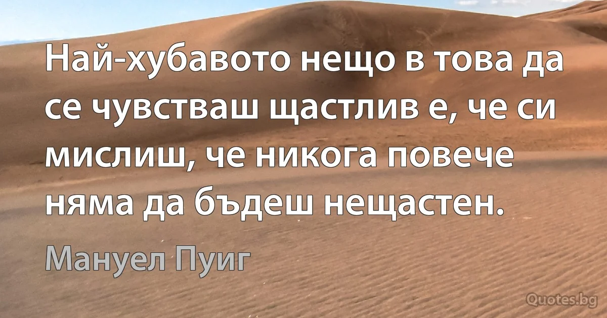 Най-хубавото нещо в това да се чувстваш щастлив е, че си мислиш, че никога повече няма да бъдеш нещастен. (Мануел Пуиг)