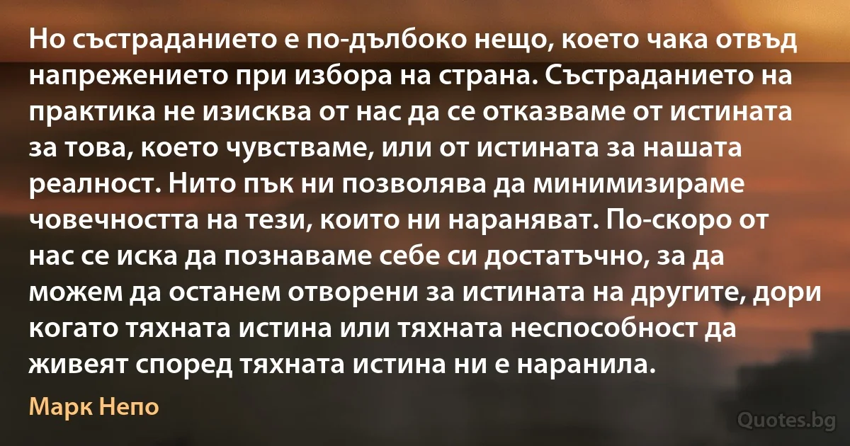 Но състраданието е по-дълбоко нещо, което чака отвъд напрежението при избора на страна. Състраданието на практика не изисква от нас да се отказваме от истината за това, което чувстваме, или от истината за нашата реалност. Нито пък ни позволява да минимизираме човечността на тези, които ни нараняват. По-скоро от нас се иска да познаваме себе си достатъчно, за да можем да останем отворени за истината на другите, дори когато тяхната истина или тяхната неспособност да живеят според тяхната истина ни е наранила. (Марк Непо)