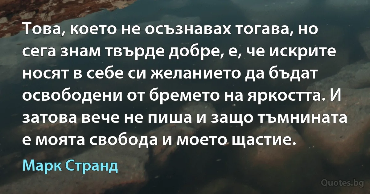 Това, което не осъзнавах тогава, но сега знам твърде добре, е, че искрите носят в себе си желанието да бъдат освободени от бремето на яркостта. И затова вече не пиша и защо тъмнината е моята свобода и моето щастие. (Марк Странд)