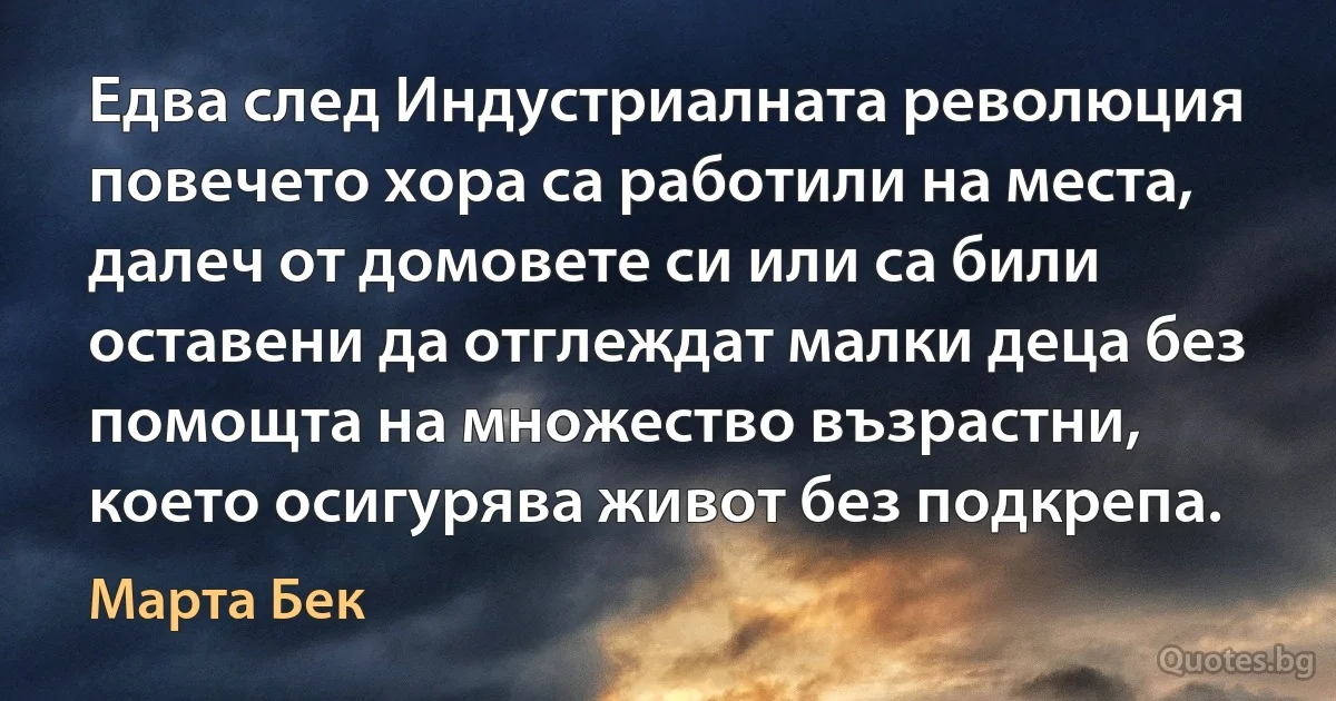 Едва след Индустриалната революция повечето хора са работили на места, далеч от домовете си или са били оставени да отглеждат малки деца без помощта на множество възрастни, което осигурява живот без подкрепа. (Марта Бек)