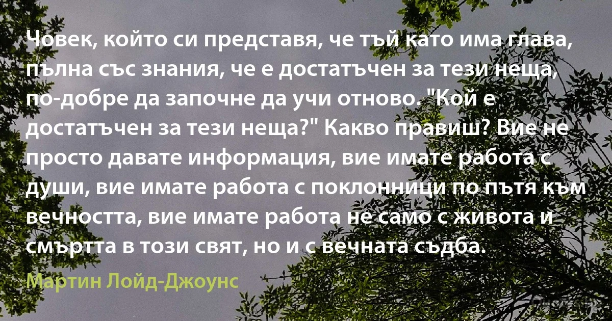 Човек, който си представя, че тъй като има глава, пълна със знания, че е достатъчен за тези неща, по-добре да започне да учи отново. "Кой е достатъчен за тези неща?" Какво правиш? Вие не просто давате информация, вие имате работа с души, вие имате работа с поклонници по пътя към вечността, вие имате работа не само с живота и смъртта в този свят, но и с вечната съдба. (Мартин Лойд-Джоунс)