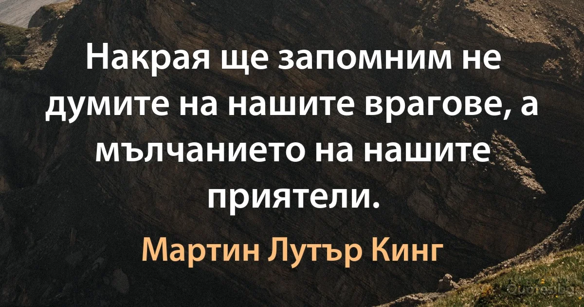 Накрая ще запомним не думите на нашите врагове, а мълчанието на нашите приятели. (Мартин Лутър Кинг)