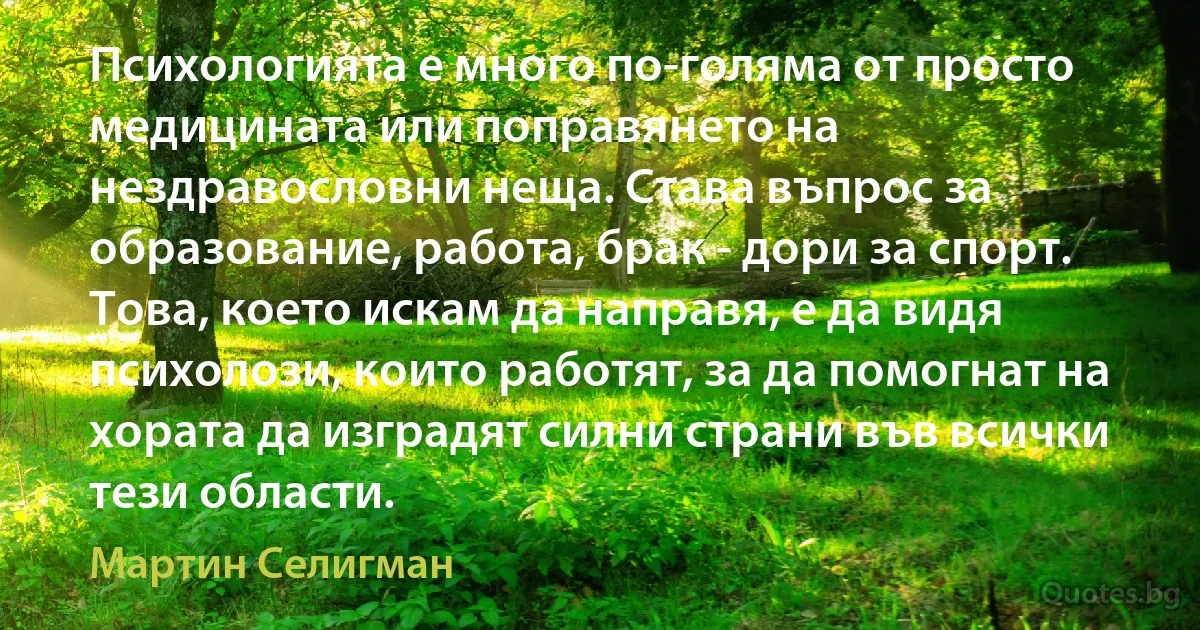 Психологията е много по-голяма от просто медицината или поправянето на нездравословни неща. Става въпрос за образование, работа, брак - дори за спорт. Това, което искам да направя, е да видя психолози, които работят, за да помогнат на хората да изградят силни страни във всички тези области. (Мартин Селигман)