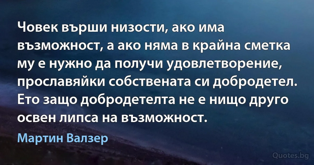 Човек върши низости, ако има възможност, а ако няма в крайна сметка му е нужно да получи удовлетворение, прославяйки собствената си добродетел. Ето защо добродетелта не е нищо друго освен липса на възможност. (Мартин Валзер)