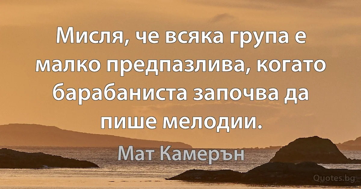 Мисля, че всяка група е малко предпазлива, когато барабаниста започва да пише мелодии. (Мат Камерън)