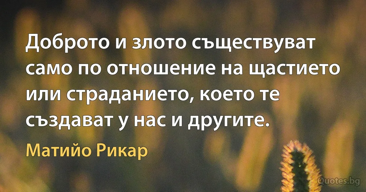 Доброто и злото съществуват само по отношение на щастието или страданието, което те създават у нас и другите. (Матийо Рикар)