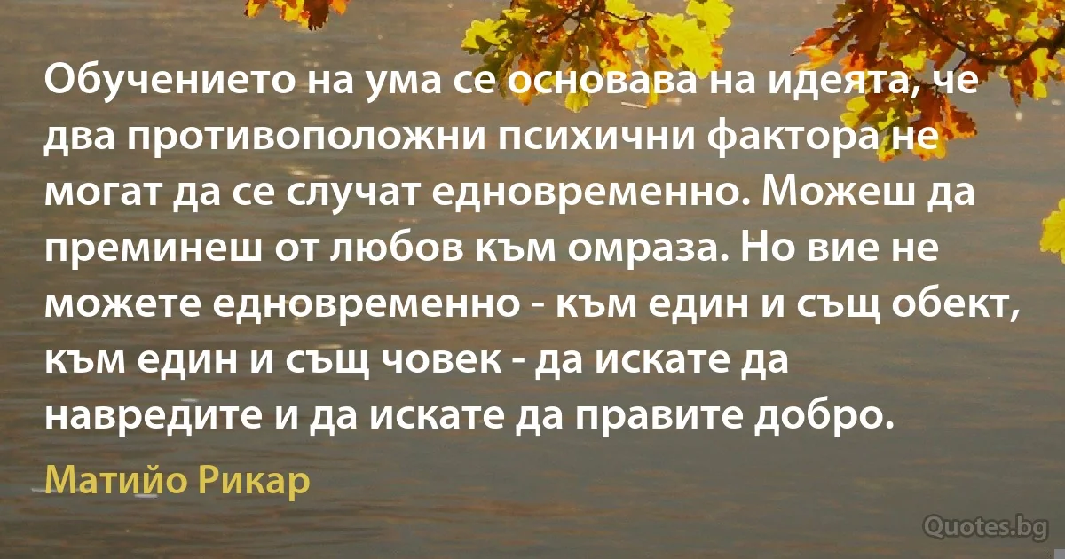 Обучението на ума се основава на идеята, че два противоположни психични фактора не могат да се случат едновременно. Можеш да преминеш от любов към омраза. Но вие не можете едновременно - към един и същ обект, към един и същ човек - да искате да навредите и да искате да правите добро. (Матийо Рикар)