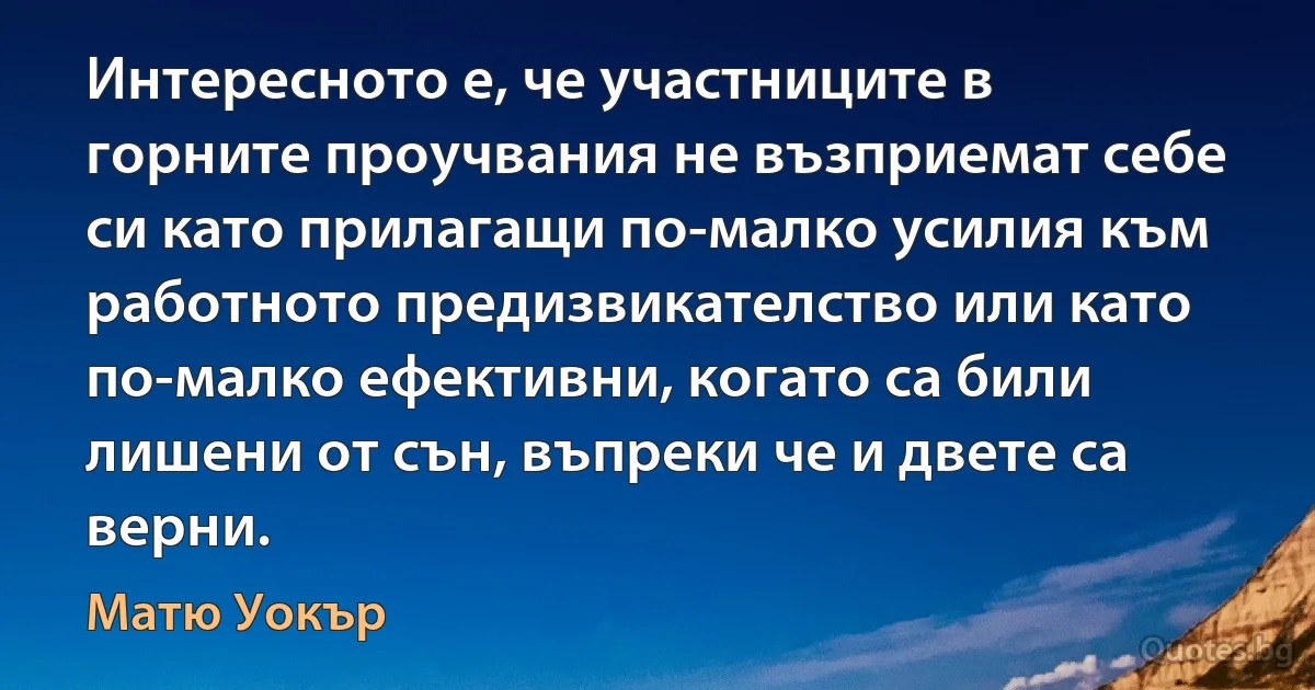 Интересното е, че участниците в горните проучвания не възприемат себе си като прилагащи по-малко усилия към работното предизвикателство или като по-малко ефективни, когато са били лишени от сън, въпреки че и двете са верни. (Матю Уокър)