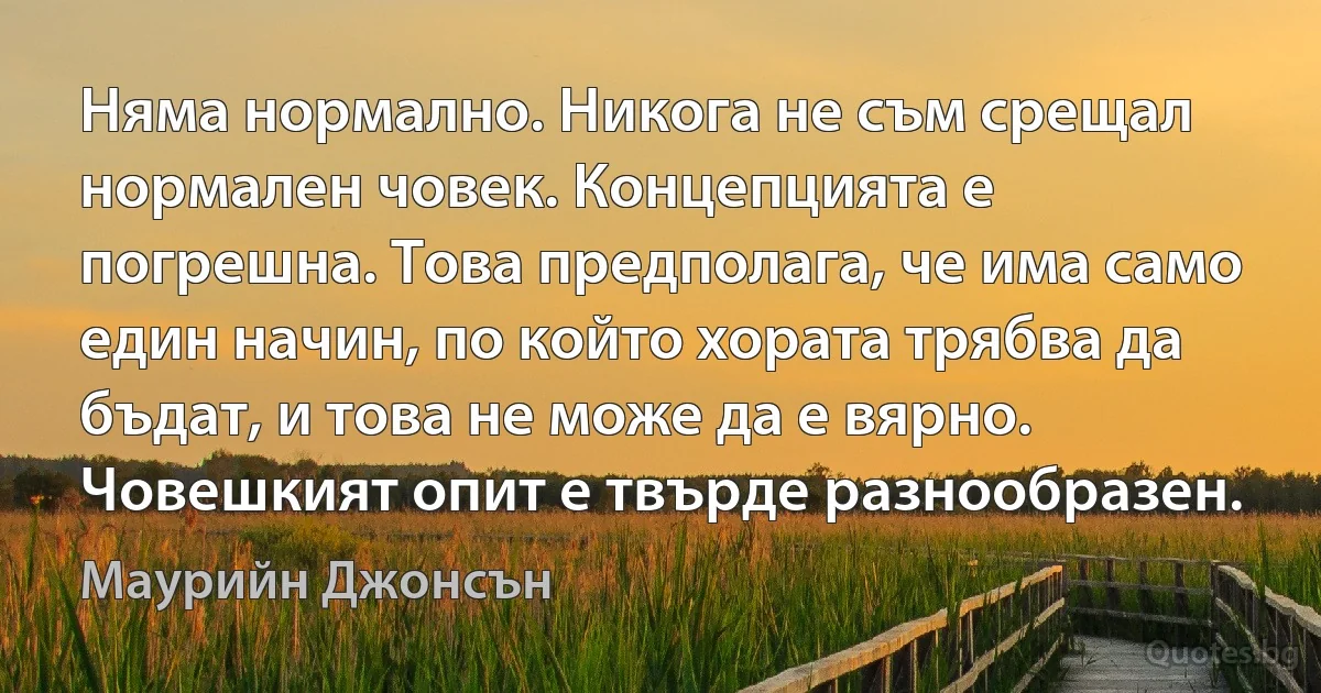 Няма нормално. Никога не съм срещал нормален човек. Концепцията е погрешна. Това предполага, че има само един начин, по който хората трябва да бъдат, и това не може да е вярно. Човешкият опит е твърде разнообразен. (Маурийн Джонсън)