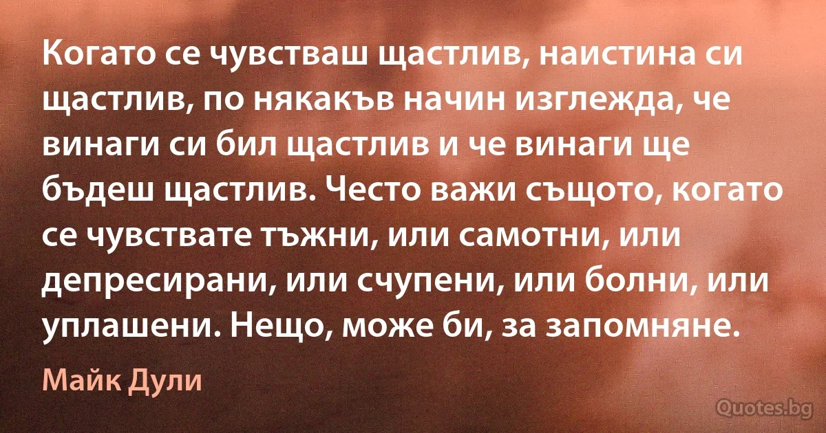 Когато се чувстваш щастлив, наистина си щастлив, по някакъв начин изглежда, че винаги си бил щастлив и че винаги ще бъдеш щастлив. Често важи същото, когато се чувствате тъжни, или самотни, или депресирани, или счупени, или болни, или уплашени. Нещо, може би, за запомняне. (Майк Дули)