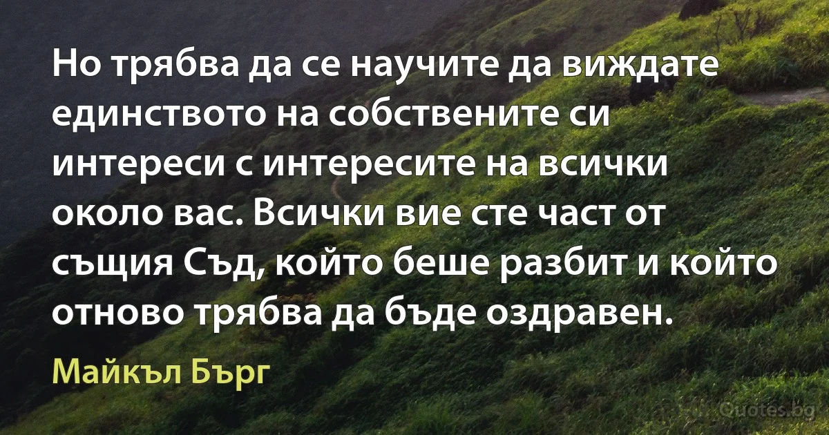 Но трябва да се научите да виждате единството на собствените си интереси с интересите на всички около вас. Всички вие сте част от същия Съд, който беше разбит и който отново трябва да бъде оздравен. (Майкъл Бърг)