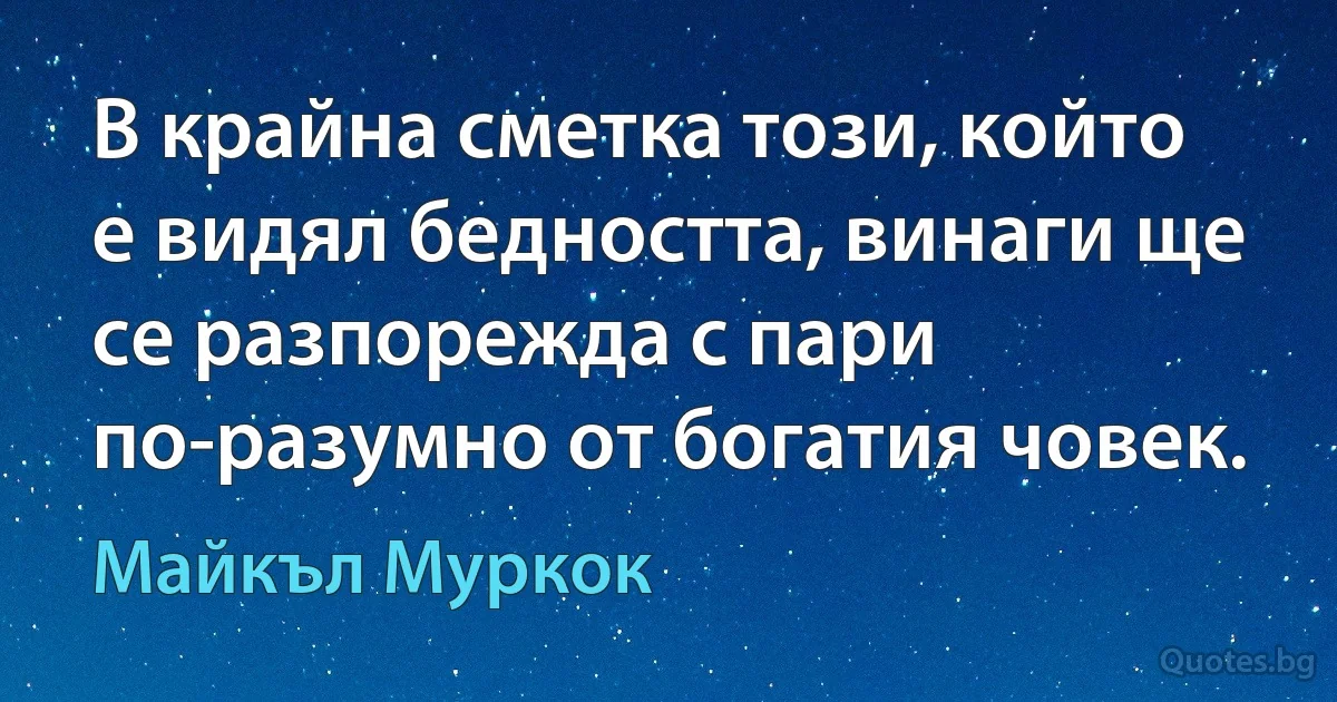 В крайна сметка този, който е видял бедността, винаги ще се разпорежда с пари по-разумно от богатия човек. (Майкъл Муркок)