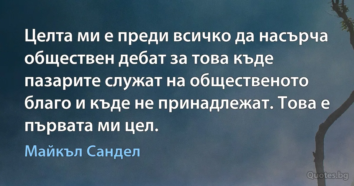 Целта ми е преди всичко да насърча обществен дебат за това къде пазарите служат на общественото благо и къде не принадлежат. Това е първата ми цел. (Майкъл Сандел)