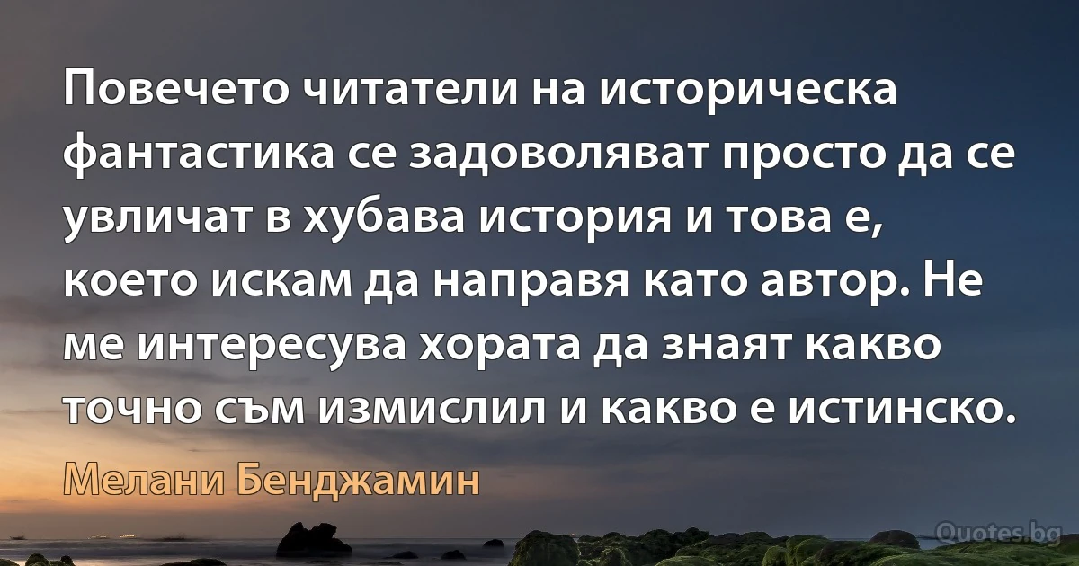 Повечето читатели на историческа фантастика се задоволяват просто да се увличат в хубава история и това е, което искам да направя като автор. Не ме интересува хората да знаят какво точно съм измислил и какво е истинско. (Мелани Бенджамин)