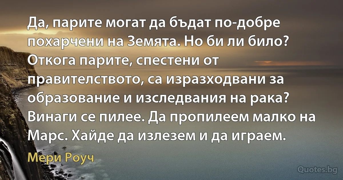 Да, парите могат да бъдат по-добре похарчени на Земята. Но би ли било? Откога парите, спестени от правителството, са изразходвани за образование и изследвания на рака? Винаги се пилее. Да пропилеем малко на Марс. Хайде да излезем и да играем. (Мери Роуч)